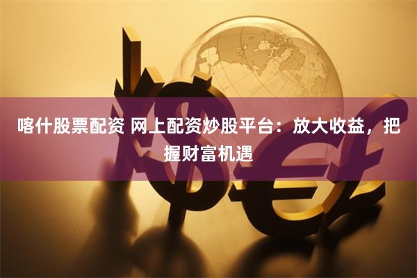 喀什股票配资 网上配资炒股平台：放大收益，把握财富机遇