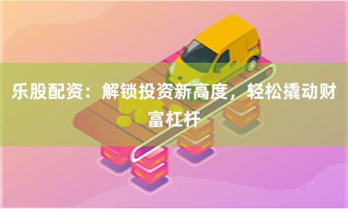 乐股配资：解锁投资新高度，轻松撬动财富杠杆