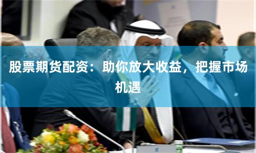 股票期货配资：助你放大收益，把握市场机遇