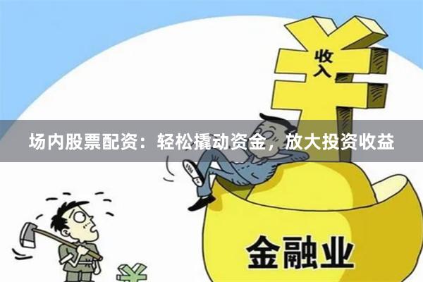 场内股票配资：轻松撬动资金，放大投资收益
